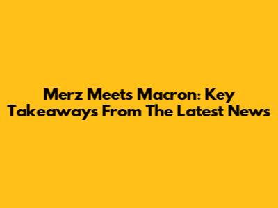 Merz Meets Macron: Key Takeaways From The Latest News