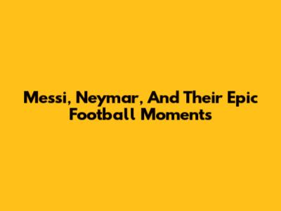 Messi, Neymar, And Their Epic Football Moments