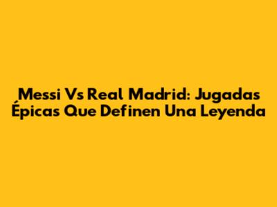 Messi Vs Real Madrid: Jugadas Épicas Que Definen Una Leyenda