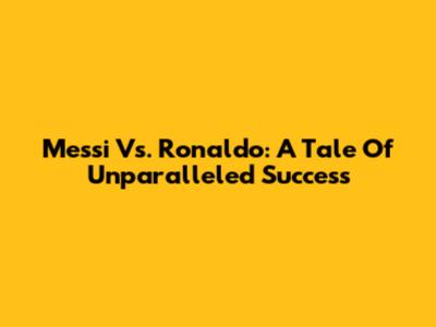 Messi Vs. Ronaldo: A Tale Of Unparalleled Success