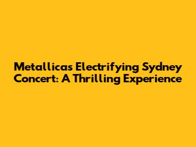 Metallica's Electrifying Sydney Concert: A Thrilling Experience