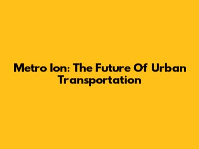 Metro Ion: The Future Of Urban Transportation