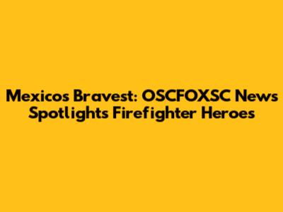Mexico's Bravest: OSCFOXSC News Spotlights Firefighter Heroes
