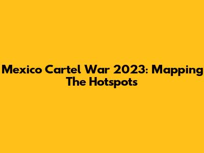 Mexico Cartel War 2023: Mapping The Hotspots