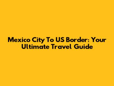 Mexico City To US Border: Your Ultimate Travel Guide