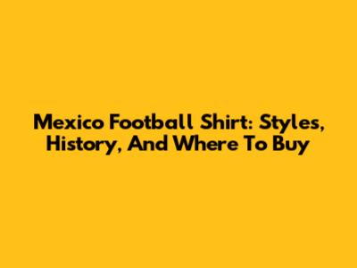 Mexico Football Shirt: Styles, History, And Where To Buy