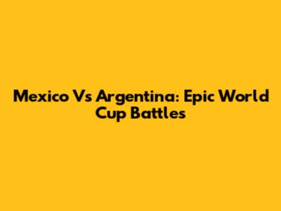 Mexico Vs Argentina: Epic World Cup Battles