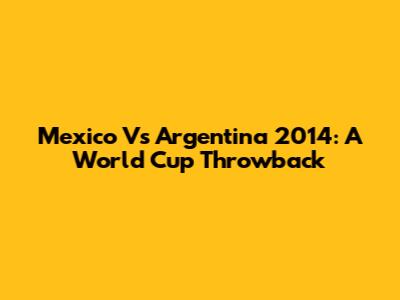 Mexico Vs Argentina 2014: A World Cup Throwback