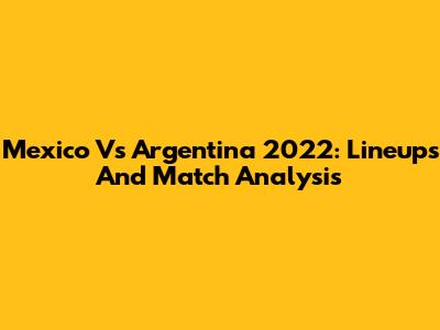 Mexico Vs Argentina 2022: Lineups And Match Analysis