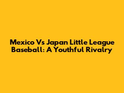 Mexico Vs Japan Little League Baseball: A Youthful Rivalry