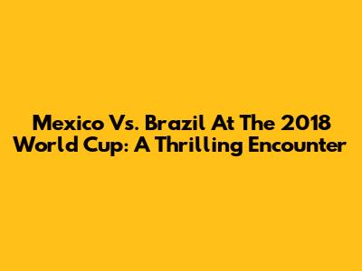 Mexico Vs. Brazil At The 2018 World Cup: A Thrilling Encounter