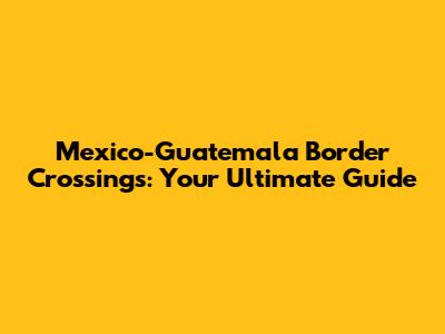 Mexico-Guatemala Border Crossings: Your Ultimate Guide
