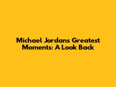 Michael Jordan's Greatest Moments: A Look Back