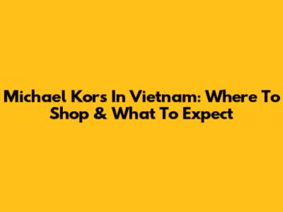 Michael Kors In Vietnam: Where To Shop & What To Expect