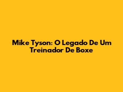 Mike Tyson: O Legado De Um Treinador De Boxe