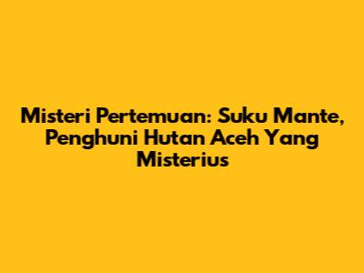 Misteri Pertemuan: Suku Mante, Penghuni Hutan Aceh Yang Misterius