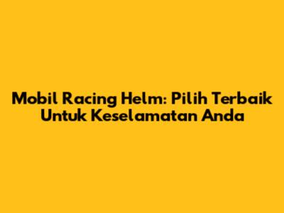 Mobil Racing Helm: Pilih Terbaik Untuk Keselamatan Anda