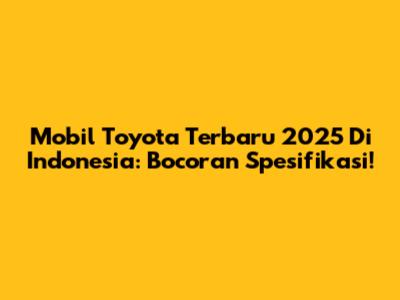 Mobil Toyota Terbaru 2025 Di Indonesia: Bocoran Spesifikasi!