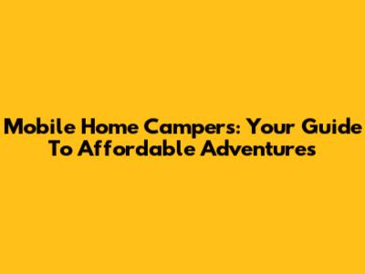 Mobile Home Campers: Your Guide To Affordable Adventures