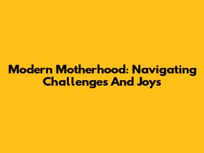 Modern Motherhood: Navigating Challenges And Joys