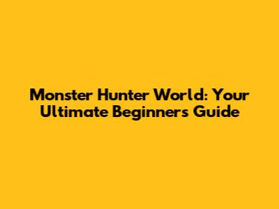 Monster Hunter World: Your Ultimate Beginner's Guide