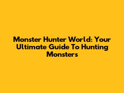 Monster Hunter World: Your Ultimate Guide To Hunting Monsters