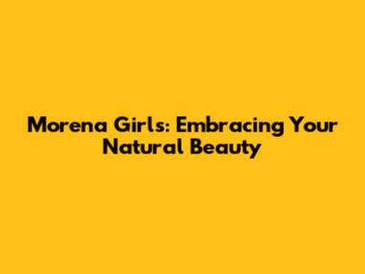 Morena Girls: Embracing Your Natural Beauty