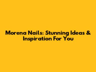 Morena Nails: Stunning Ideas & Inspiration For You