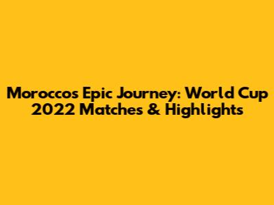 Morocco's Epic Journey: World Cup 2022 Matches & Highlights