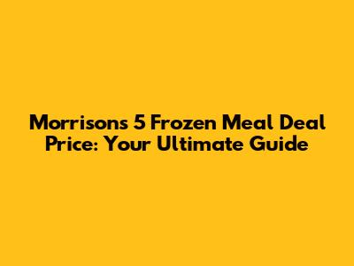 Morrisons 5 Frozen Meal Deal Price: Your Ultimate Guide