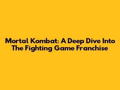 Mortal Kombat: A Deep Dive Into The Fighting Game Franchise