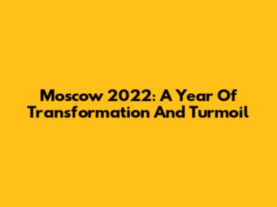 Moscow 2022: A Year Of Transformation And Turmoil