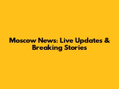 Moscow News: Live Updates & Breaking Stories