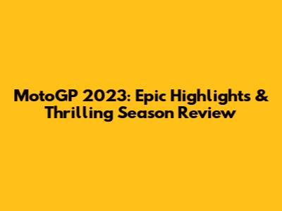 MotoGP 2023: Epic Highlights & Thrilling Season Review
