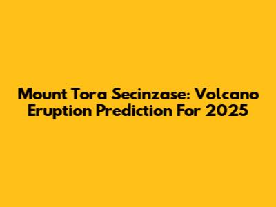 Mount Tora Secinzase: Volcano Eruption Prediction For 2025