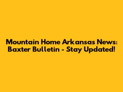 Mountain Home Arkansas News: Baxter Bulletin - Stay Updated!