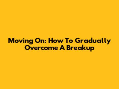 Moving On: How To Gradually Overcome A Breakup