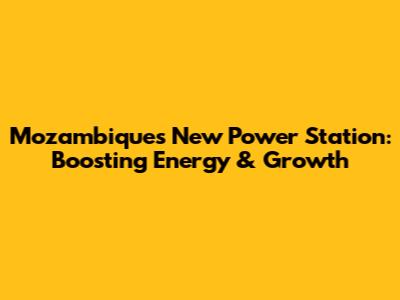 Mozambique's New Power Station: Boosting Energy & Growth