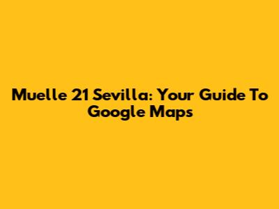 Muelle 21 Sevilla: Your Guide To Google Maps