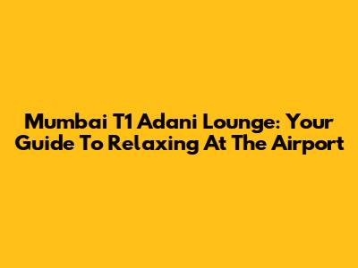 Mumbai T1 Adani Lounge: Your Guide To Relaxing At The Airport