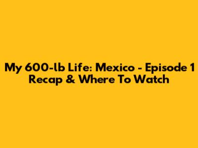 My 600-lb Life: Mexico - Episode 1 Recap & Where To Watch