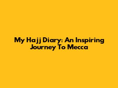 My Hajj Diary: An Inspiring Journey To Mecca