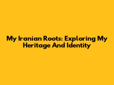 My Iranian Roots: Exploring My Heritage And Identity