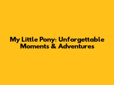 My Little Pony: Unforgettable Moments & Adventures