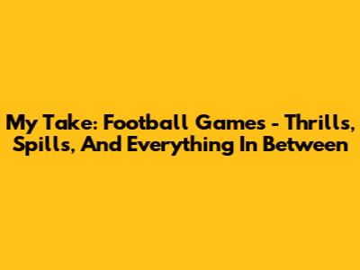 My Take: Football Games - Thrills, Spills, And Everything In Between