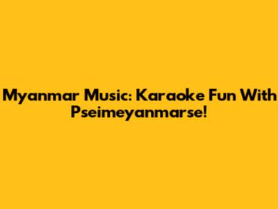 Myanmar Music: Karaoke Fun With Pseimeyanmarse!