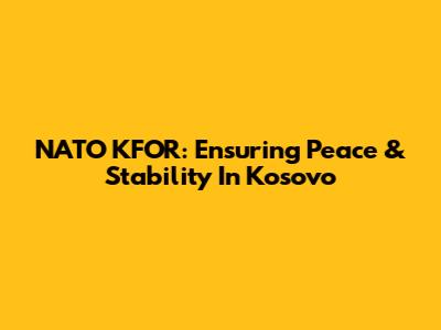 NATO KFOR: Ensuring Peace & Stability In Kosovo