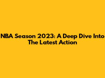 NBA Season 2023: A Deep Dive Into The Latest Action