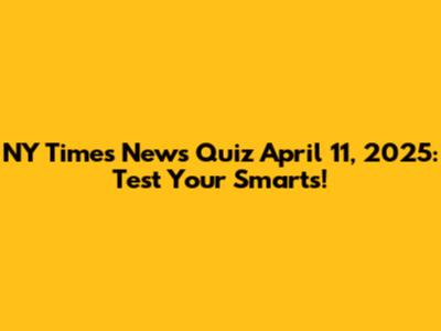 NY Times News Quiz April 11, 2025: Test Your Smarts!