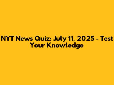NYT News Quiz: July 11, 2025 - Test Your Knowledge